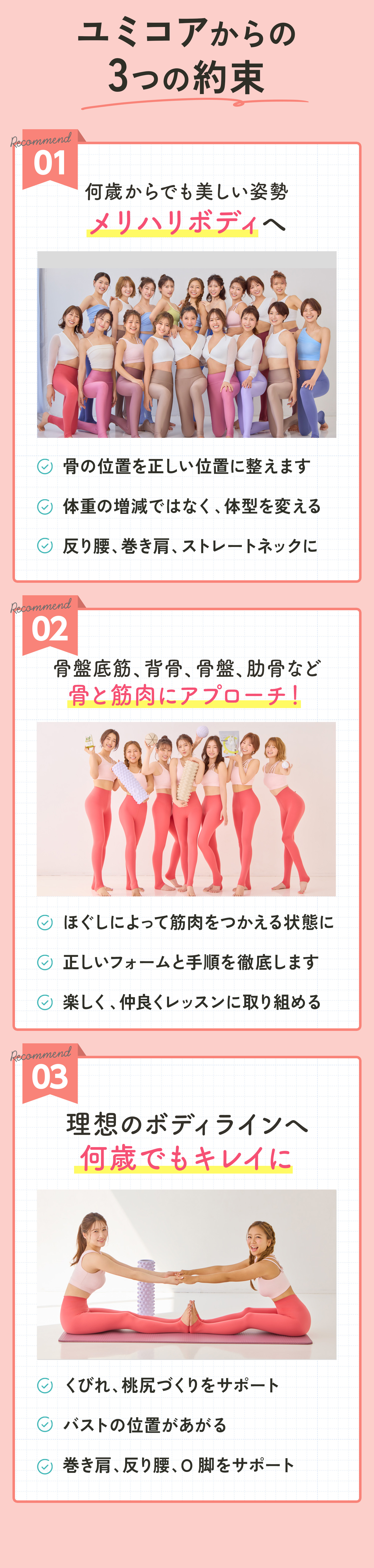 ユミコアボディ どんな人に適してるの? 01 女性らしい メリハリボディになりたい ただ痩せたいのではなく、ハリを保っ たまま痩せたい ダイエットが続かなかった ハードな運動が苦手。。。 02 根本的に体質を改善したい 脂肪を燃やせる代謝の良い身体にな りたい 時間がかかったとしても体を根本から 改善したい 03 姿勢改善×骨格矯正で 健康的になりたい ○ 姿勢が悪く、 肩こりや頭痛を改善し たい方 自律神経を整えたい方